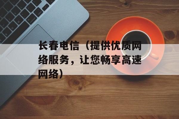 长春电信（提供优质网络服务，让您畅享高速网络）-第1张图片-