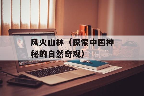 风火山林（探索中国神秘的自然奇观）-第1张图片-