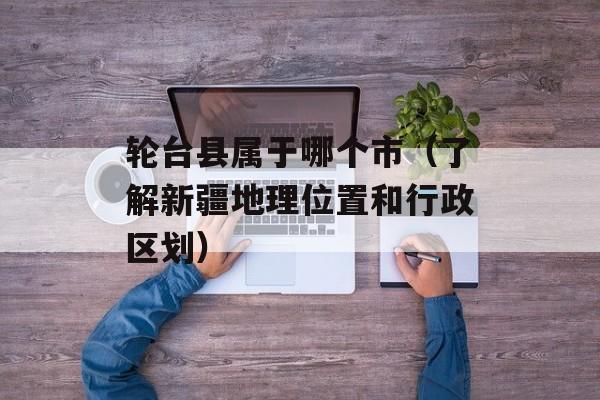 轮台县属于哪个市（了解新疆地理位置和行政区划）-第1张图片-