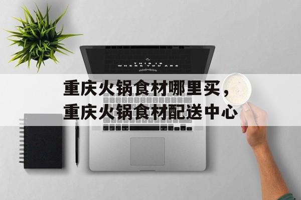 重庆火锅食材哪里买，重庆火锅食材配送中心-第1张图片-