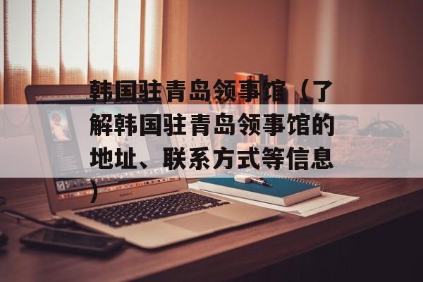 韩国驻青岛领事馆（了解韩国驻青岛领事馆的地址、联系方式等信息）-第1张图片-