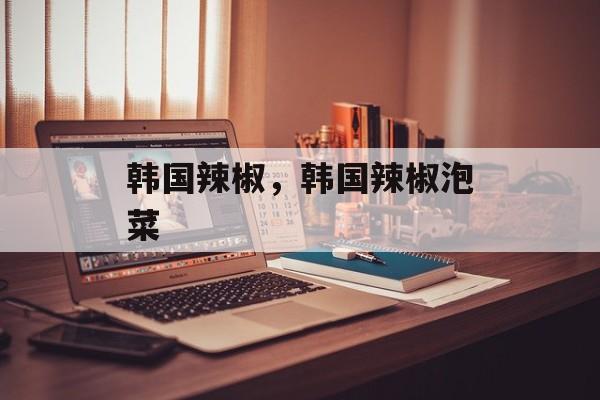 韩国辣椒，韩国辣椒泡菜-第1张图片-