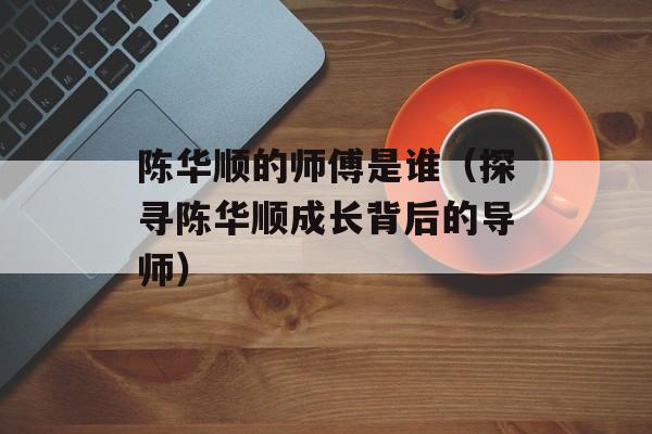 陈华顺的师傅是谁（探寻陈华顺成长背后的导师）-第1张图片-