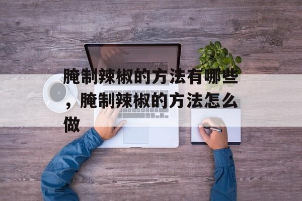 腌制辣椒的方法有哪些，腌制辣椒的方法怎么做-第1张图片-