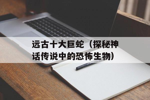 远古十大巨蛇（探秘神话传说中的恐怖生物）-第1张图片-