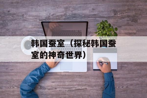 韩国蚕室（探秘韩国蚕室的神奇世界）-第1张图片-