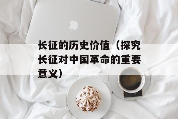 长征的历史价值（探究长征对中国革命的重要意义）-第1张图片-
