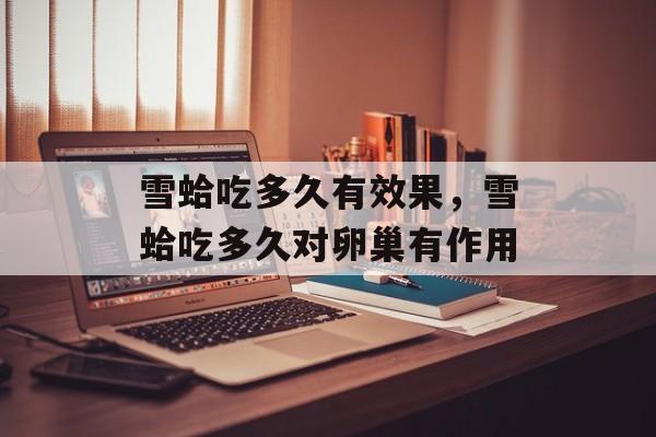 雪蛤吃多久有效果，雪蛤吃多久对卵巢有作用-第1张图片-