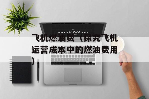 飞机燃油费（探究飞机运营成本中的燃油费用）-第1张图片-