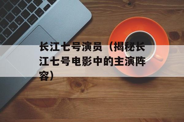 长江七号演员（揭秘长江七号电影中的主演阵容）-第1张图片-