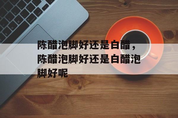 陈醋泡脚好还是白醋，陈醋泡脚好还是白醋泡脚好呢-第1张图片-