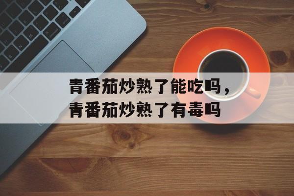 青番茄炒熟了能吃吗，青番茄炒熟了有毒吗-第1张图片-