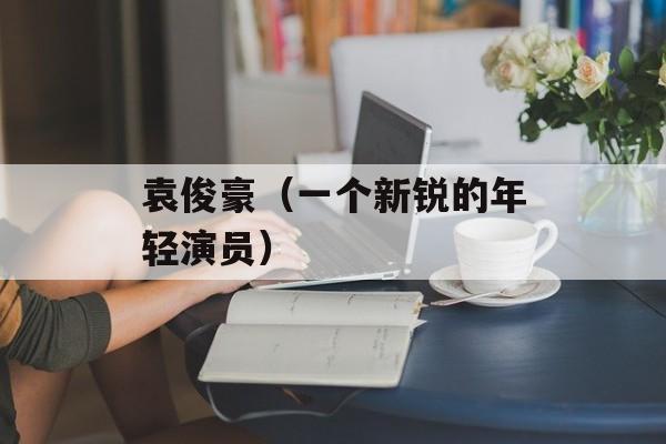 袁俊豪（一个新锐的年轻演员）-第1张图片-