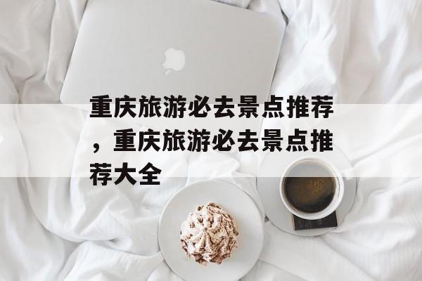 重庆旅游必去景点推荐，重庆旅游必去景点推荐大全-第1张图片-