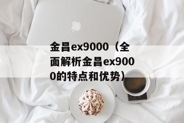 金昌ex9000（全面解析金昌ex9000的特点和优势）-第1张图片-