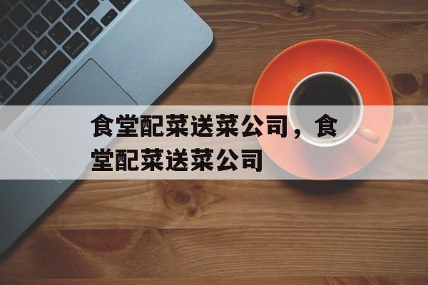 食堂配菜送菜公司，食堂配菜送菜公司-第1张图片-