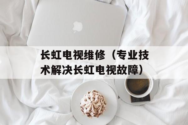 长虹电视维修（专业技术解决长虹电视故障）-第1张图片-