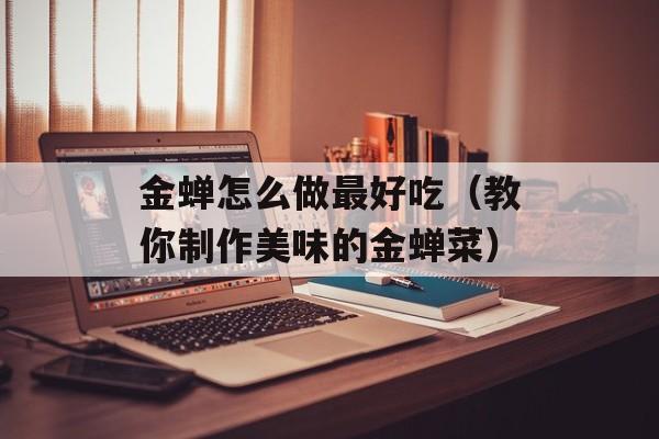 金蝉怎么做最好吃（教你制作美味的金蝉菜）-第1张图片-
