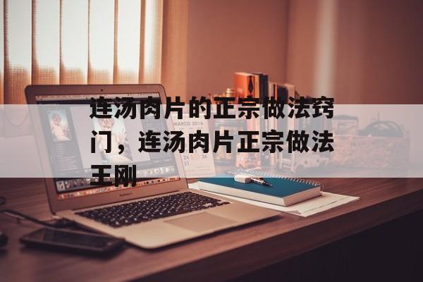 连汤肉片的正宗做法窍门，连汤肉片正宗做法王刚-第1张图片-