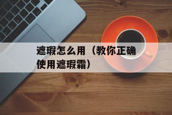 遮瑕怎么用（教你正确使用遮瑕霜）-第1张图片-