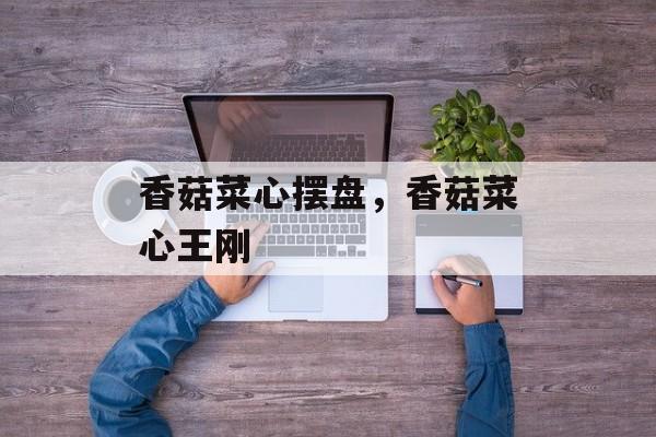 香菇菜心摆盘，香菇菜心王刚-第1张图片-