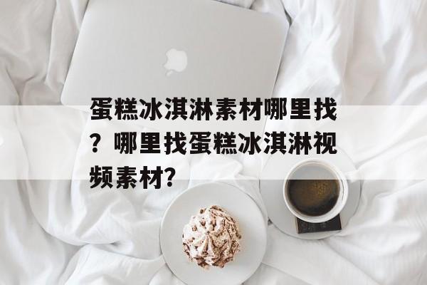 蛋糕冰淇淋素材哪里找？哪里找蛋糕冰淇淋视频素材？-第1张图片-