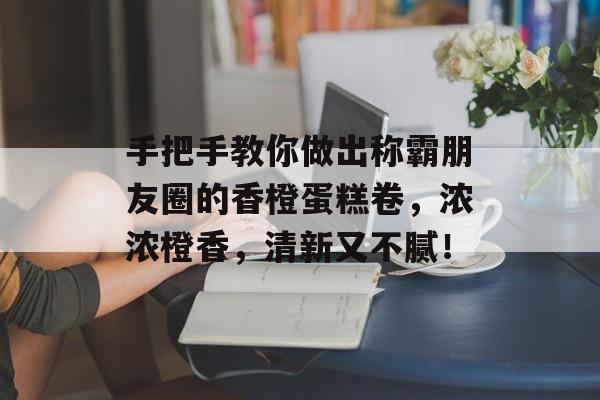 手把手教你做出称霸朋友圈的香橙蛋糕卷，浓浓橙香，清新又不腻！-第1张图片-