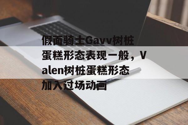 假面骑士Gavv树桩蛋糕形态表现一般，Valen树桩蛋糕形态加入过场动画-第1张图片-