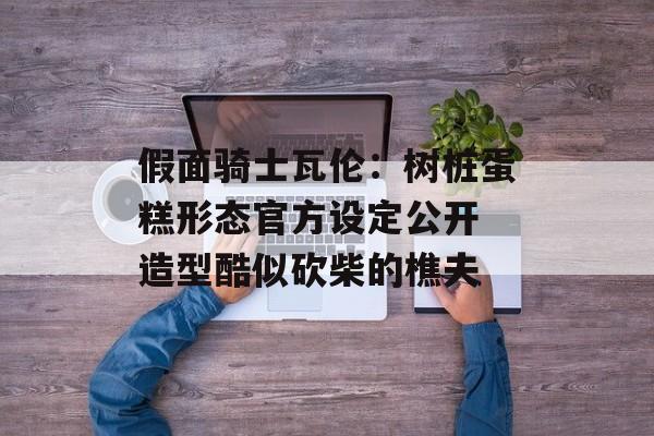 假面骑士瓦伦：树桩蛋糕形态官方设定公开 造型酷似砍柴的樵夫-第1张图片-