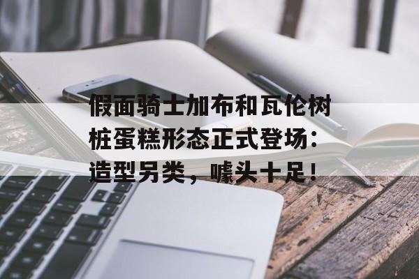 假面骑士加布和瓦伦树桩蛋糕形态正式登场：造型另类，噱头十足！-第1张图片-