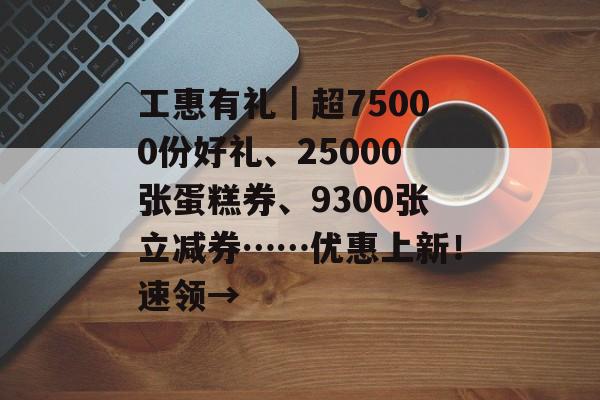 工惠有礼｜超75000份好礼、25000张蛋糕券、9300张立减券……优惠上新！速领→-第1张图片-