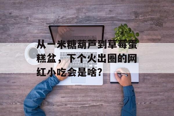 从一米糖葫芦到草莓蛋糕盆，下个火出圈的网红小吃会是啥？-第1张图片-